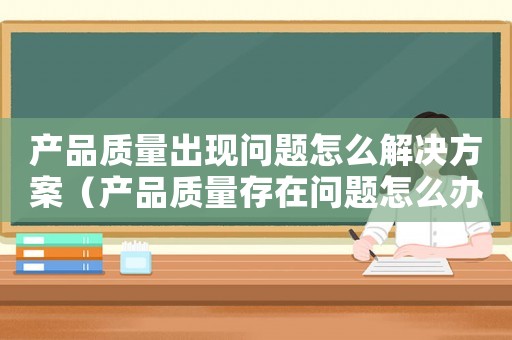 產品質量出現問題怎么解決方案（產品質量存在問題怎么辦賠償）