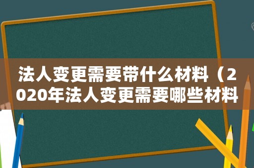 法人變更需要帶什么材料（2020年法人變更需要哪些材料）