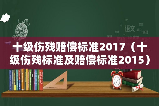 十級傷殘賠償標準2017（十級傷殘標準及賠償標準2015）