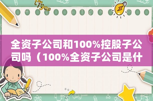 全資子公司和100%控股子公司嗎（100%全資子公司是什么意思）