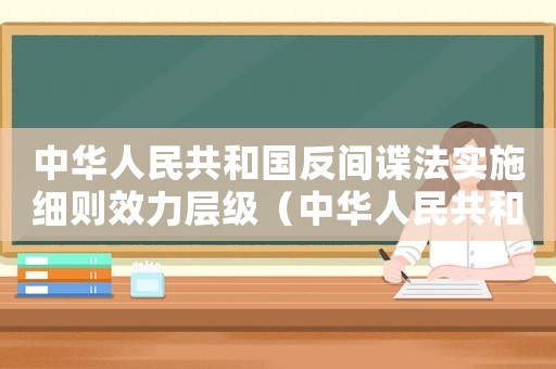 中華人民共和國反間諜法實施細則效力層級（中華人民共和國反間諜法施行時間）