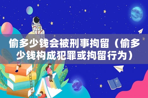 偷多少錢(qián)會(huì)被刑事拘留（偷多少錢(qián)構(gòu)成犯罪或拘留行為）