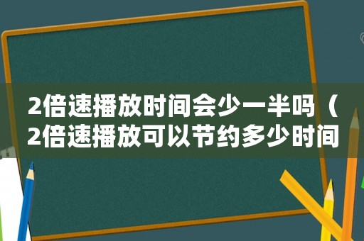 2倍速播放時間會少一半嗎（2倍速播放可以節(jié)約多少時間）