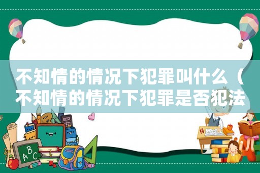 不知情的情況下犯罪叫什么（不知情的情況下犯罪是否犯法）