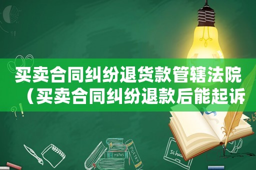 買賣合同糾紛退貨款管轄法院（買賣合同糾紛退款后能起訴嗎）