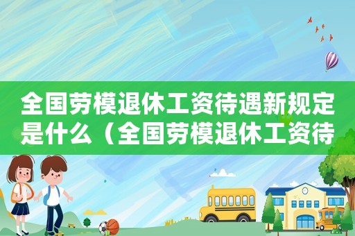 全國(guó)勞模退休工資待遇新規(guī)定是什么（全國(guó)勞模退休工資待遇新規(guī)定）