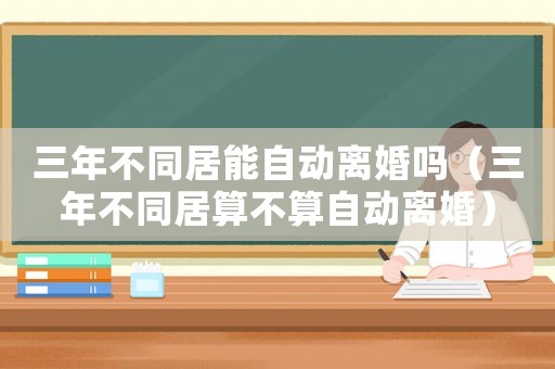 三年不同居能自動離婚嗎（三年不同居算不算自動離婚）