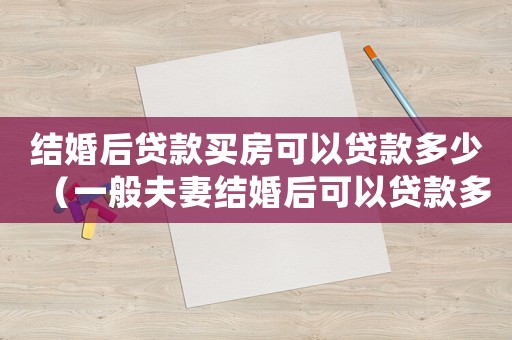結婚后貸款買房可以貸款多少（一般夫妻結婚后可以貸款多少）