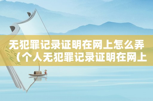 無犯罪記錄證明在網上怎么弄（個人無犯罪記錄證明在網上怎么開）