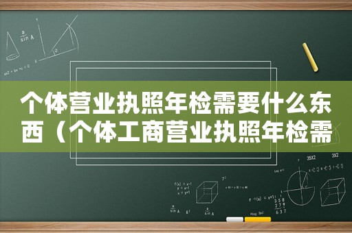 個(gè)體營(yíng)業(yè)執(zhí)照年檢需要什么東西（個(gè)體工商營(yíng)業(yè)執(zhí)照年檢需要什么資料）