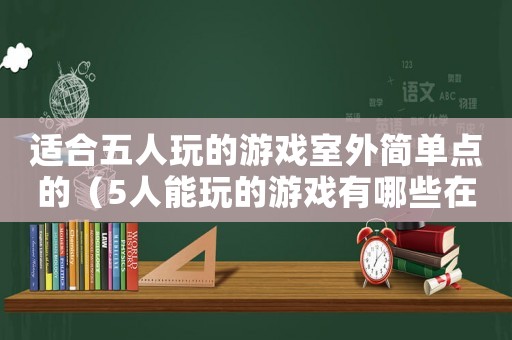 適合五人玩的游戲室外簡單點的（5人能玩的游戲有哪些在室外）