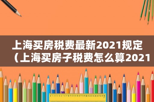 上海買房稅費最新2021規定（上海買房子稅費怎么算2021）
