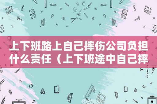 上下班路上自己摔傷公司負擔什么責任（上下班途中自己摔傷公司承擔什么責任）