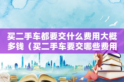買二手車都要交什么費用大概多錢（買二手車要交哪些費用?大約多少錢?）