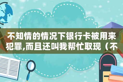 不知情的情況下銀行卡被用來犯罪,而且還叫我幫忙取現（不知情的情況下銀行卡被用來犯罪）