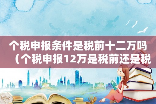 個稅申報條件是稅前十二萬嗎（個稅申報12萬是稅前還是稅后）