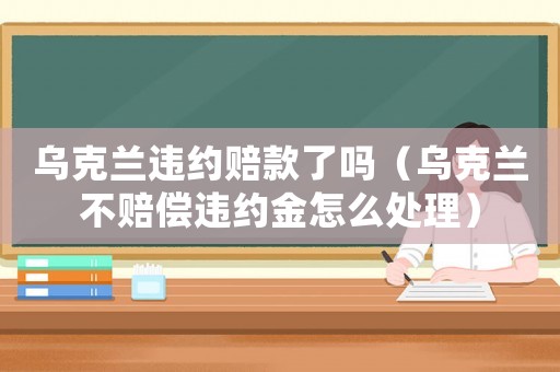 烏克蘭違約賠款了嗎（烏克蘭不賠償違約金怎么處理）