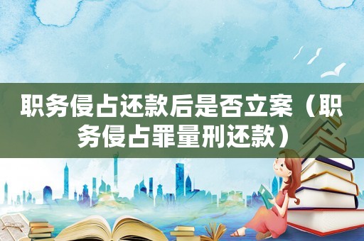 職務侵占還款后是否立案（職務侵占罪量刑還款）