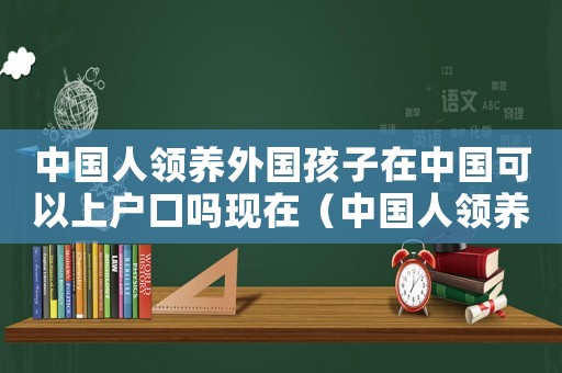 中國人領養外國孩子在中國可以上戶口嗎現在（中國人領養外國孩子在中國可以上戶口嗎）