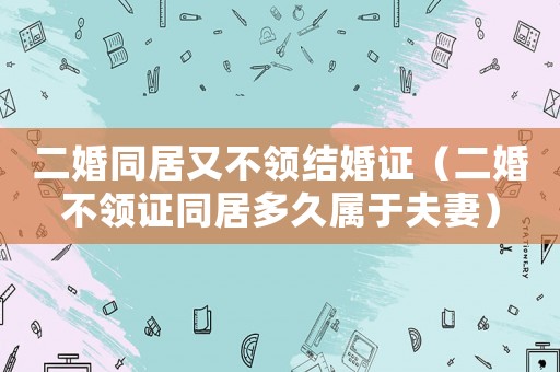 二婚同居又不領(lǐng)結(jié)婚證（二婚不領(lǐng)證同居多久屬于夫妻）