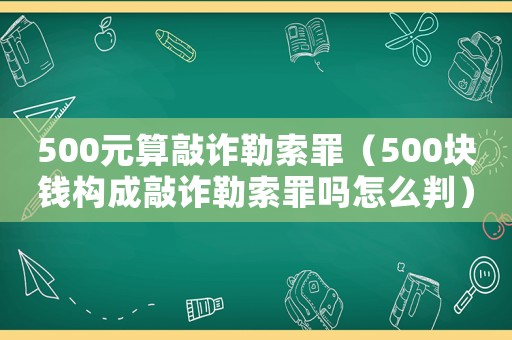 500元算敲詐勒索罪（500塊錢構(gòu)成敲詐勒索罪嗎怎么判）