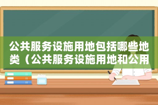 公共服務設施用地包括哪些地類（公共服務設施用地和公用設施用地）