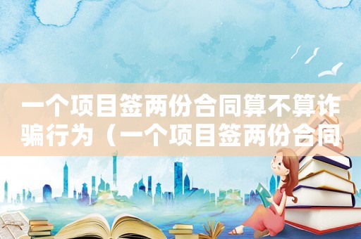 一個項目簽兩份合同算不算詐騙行為（一個項目簽兩份合同算不算詐騙）