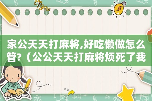 家公天天打麻將,好吃懶做怎么管?（公公天天打麻將煩死了我該不該說）