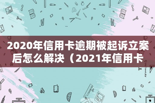 2020年信用卡逾期被起訴立案后怎么解決（2021年信用卡逾期被起訴怎么辦）