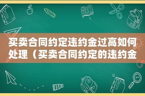 買賣合同約定違約金過高如何處理（買賣合同約定的違約金過高怎么辦呢）