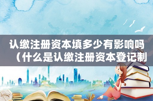 認繳注冊資本填多少有影響嗎（什么是認繳注冊資本登記制度的內容）