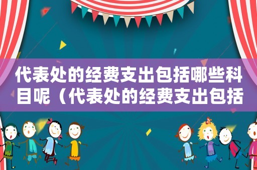 代表處的經(jīng)費支出包括哪些科目呢（代表處的經(jīng)費支出包括哪些科目）