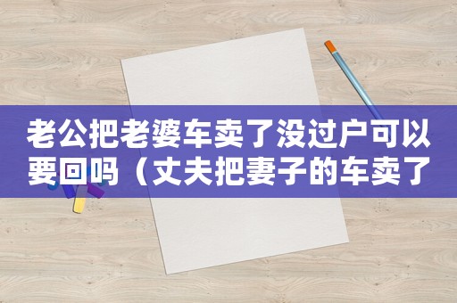 老公把老婆車賣了沒過戶可以要回嗎（丈夫把妻子的車賣了屬于什么行為）
