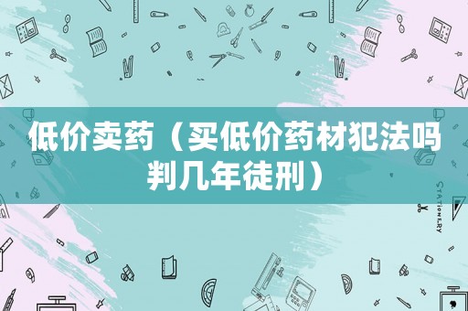 低價賣藥（買低價藥材犯法嗎判幾年徒刑）