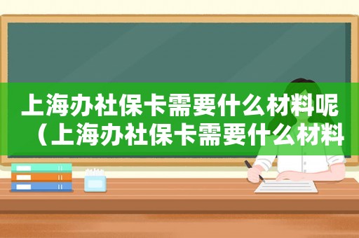上海辦社保卡需要什么材料呢（上海辦社保卡需要什么材料）