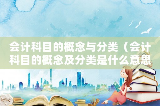 會計科目的概念與分類（會計科目的概念及分類是什么意思）