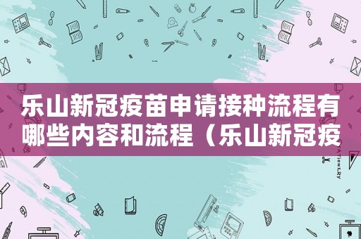 樂山新冠疫苗申請接種流程有哪些內容和流程（樂山新冠疫苗申請接種流程有哪些內容）