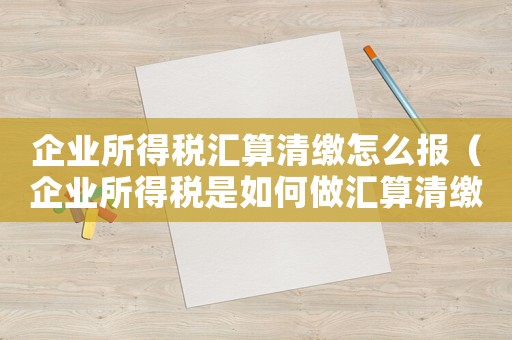 企業所得稅匯算清繳怎么報（企業所得稅是如何做匯算清繳申報的）