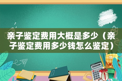 親子鑒定費用大概是多少（親子鑒定費用多少錢怎么鑒定）