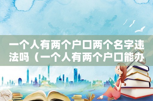 一個人有兩個戶口兩個名字違法嗎（一個人有兩個戶口能辦兩個身份證嗎）