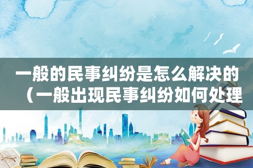 一般的民事糾紛是怎么解決的（一般出現民事糾紛如何處理好）