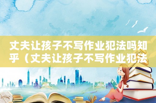 丈夫讓孩子不寫作業犯法嗎知乎（丈夫讓孩子不寫作業犯法嗎）