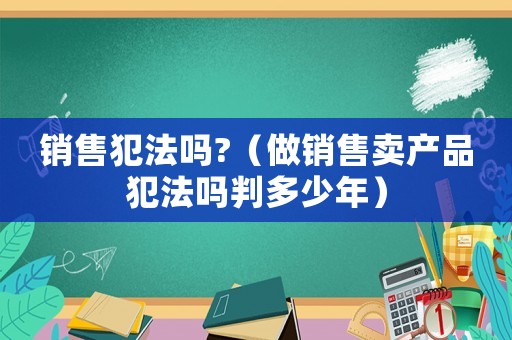 銷售犯法嗎?（做銷售賣產品犯法嗎判多少年）