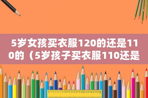 5歲女孩買衣服120的還是110的（5歲孩子買衣服110還是120）