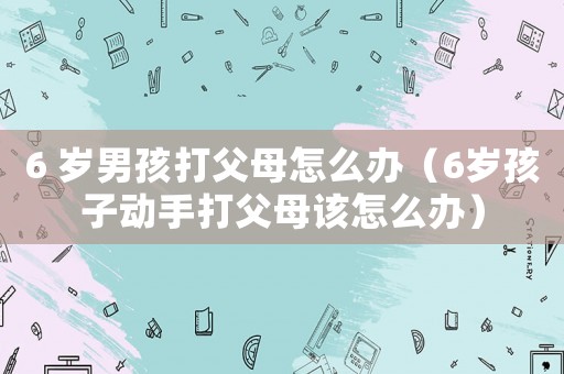 6 歲男孩打父母怎么辦（6歲孩子動手打父母該怎么辦）