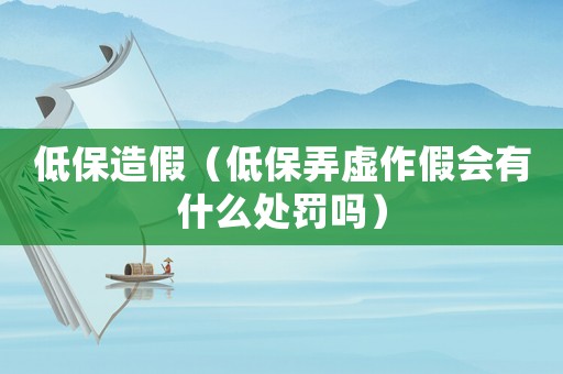 低保造假（低保弄虛作假會有什么處罰嗎）