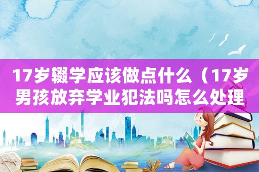 17歲輟學應該做點什么（17歲男孩放棄學業犯法嗎怎么處理）