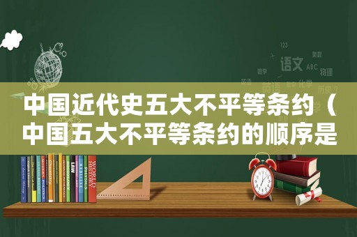 中國(guó)近代史五大不平等條約（中國(guó)五大不平等條約的順序是什么?）