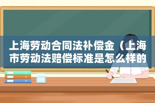 上海勞動合同法補償金（上海市勞動法賠償標準是怎么樣的呢）