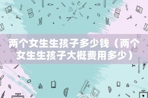 兩個女生生孩子多少錢（兩個女生生孩子大概費用多少）